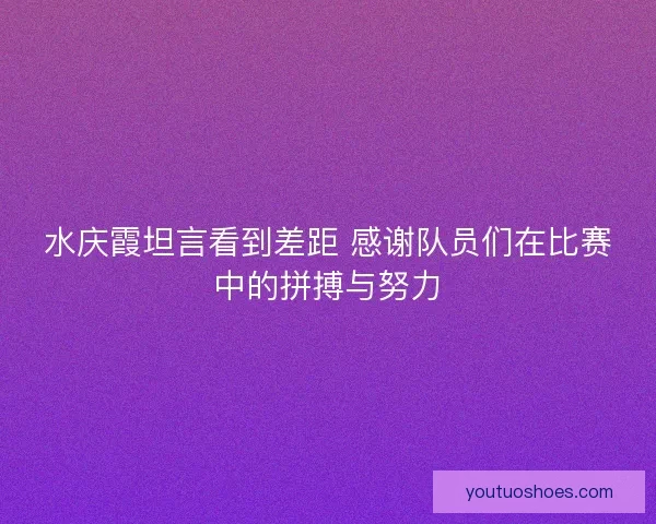 水庆霞坦言看到差距 感谢队员们在比赛中的拼搏与努力
