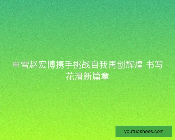申雪赵宏博携手挑战自我再创辉煌 书写花滑新篇章