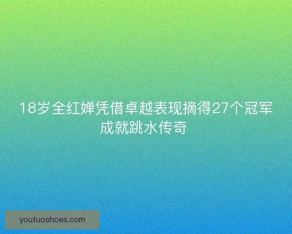 18岁全红婵凭借卓越表现摘得27个冠军成就跳水传奇 