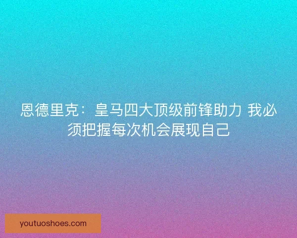 恩德里克：皇马四大顶级前锋助力 我必须把握每次机会展现自己