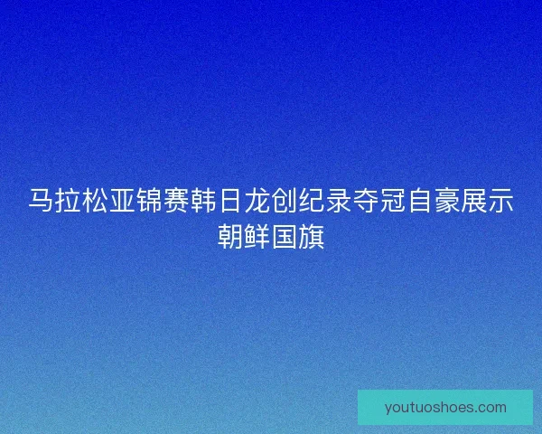 马拉松亚锦赛韩日龙创纪录夺冠自豪展示朝鲜国旗