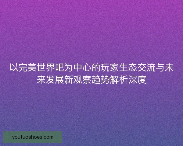 以完美世界吧为中心的玩家生态交流与未来发展新观察趋势解析深度