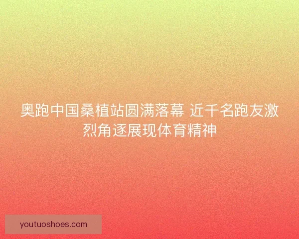奥跑中国桑植站圆满落幕 近千名跑友激烈角逐展现体育精神