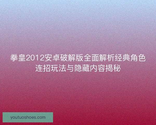 拳皇2012安卓破解版全面解析经典角色连招玩法与隐藏内容揭秘